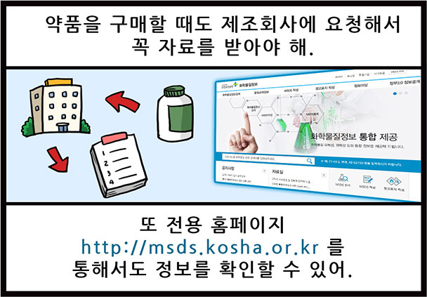 약품을 구매할 때도 제조회사에 요청해서 꼭 자료를 받아야 해. 또 전용 홈페이지 http://msds.kosha.or.kr 를 통해서도 정보를 확인할 수 있어.